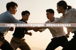 门神沦陷！法卡奥逆转39岁之球遇挑战，朗阿西用行动为难局澄清